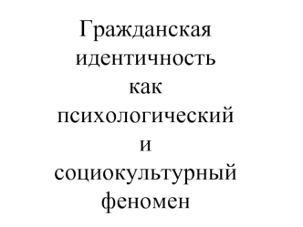 Гражданская идентичность 
как 
психологический 
и 
социокультурный феномен