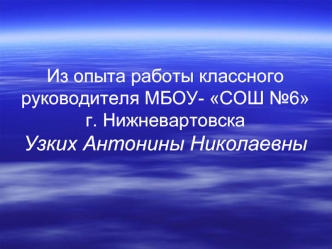 Из опыта работы классного руководителя МБОУ- СОШ №6г. НижневартовскаУзких Антонины Николаевны