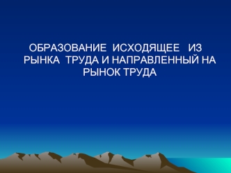 ОБРАЗОВАНИЕ  ИСХОДЯЩЕЕ   ИЗ  РЫНКА  ТРУДА И НАПРАВЛЕННЫЙ НА РЫНОК ТРУДА