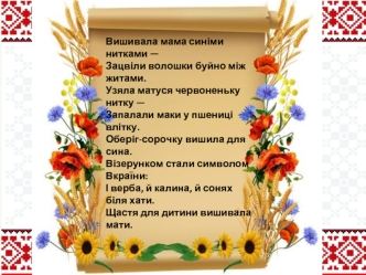 Вишивала мама синіми нитками —
Зацвіли волошки буйно між житами.
Узяла матуся червоненьку нитку —
Запалали маки у пшениці влітку.
Оберіг-сорочку вишила для сина.
Візерунком стали символом Вкраїни:
І верба, й калина, й сонях біля хати.
Щастя для дитини виш