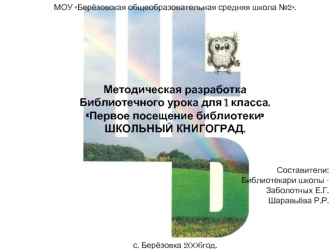 МОУ Берёзовская общеобразовательная средняя школа №2.







Методическая разработка 
Библиотечного урока для 1 класса.
Первое посещение библиотеки
ШКОЛЬНЫЙ КНИГОГРАД.
   
 

Составители:
Библиотекари школы -
 Заболотных Е.Г.
                             