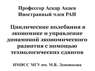 Профессор Аскар АкаевИностранный член РАН Циклические колебания в экономике и управление динамикой экономического развития с помощью технологических сдвиговИМИСС МГУ им. М.В. Ломоносова