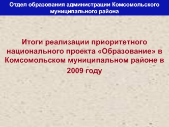 Итоги реализации приоритетного национального проекта Образование в Комсомольском муниципальном районе в 
2009 году