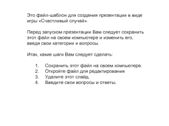 Это файл-шаблон для создания презентации в виде игры Счастливый случай.

Перед запуском презентации Вам следует сохранить этот файл на своем компьютере и изменить его, введя свои категории и вопросы.

Итак, какие шаги Вам следует сделать:

Сохранить этот 