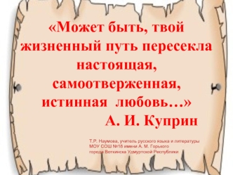 Может быть, твой жизненный путь пересекла настоящая, самоотверженная, истинная  любовь…                  А. И. Куприн