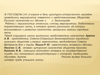 В  ГОУ СОШ № 1149  18 апреля  в  день  культурно исторического  наследия  проводилось  мероприятие  совместно  с  представителями  Общества Русского  казачества  в г.  Москве  и            г.  Зеленограде.  
  Ребята  с  серьезностью  отнеслись  к этому  