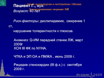 Пациент Г., муж.
     Возраст: 40 лет

     Риск-факторы: дислипидемия,  ожирение 1 ст,
     нарушение толерантности к глюкозе. 

Анамнез: Q-ИМ передней стенки ЛЖ, март 2009г
ХСН III ФК по NYHA. 

ЧТКА и ЭП ОА и ПМЖА , июнь 2009 г.

Рецидив стенокардии (I