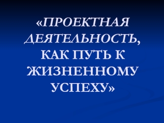 ПРОЕКТНАЯ ДЕЯТЕЛЬНОСТЬ, КАК ПУТЬ К ЖИЗНЕННОМУ УСПЕХУ