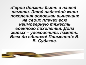 Герои должны быть в нашей памяти. Этой надеждой жили поколения вологжан вынесших на своих плечах всю неимоверную тяжесть военного лихолетья. Долг живых – увековечить память. Всех до единого! Поименно! В.В. Судаков.