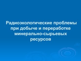 Радиоэкологические проблемы при добыче и переработке минерально-сырьевых ресурсов