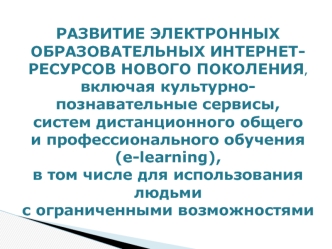 РАЗВИТИЕ ЭЛЕКТРОННЫХ ОБРАЗОВАТЕЛЬНЫХ ИНТЕРНЕТ-РЕСУРСОВ НОВОГО ПОКОЛЕНИЯ, 
включая культурно-познавательные сервисы, 
систем дистанционного общего и профессионального обучения (e-learning), в том числе для использования людьми с ограниченными возможностями