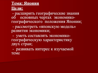 Тема: Япония 
Цели: 
 - расширить географические знания об    основных чертах  экономико- географического  положения Японии;
 - рассмотреть японскую модель развития экономики;
 -  уметь составлять экономико- географическую характеристику  двух стран;
 -  