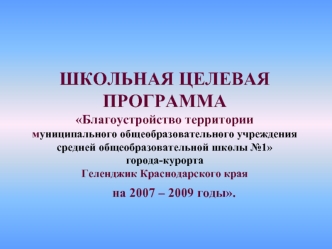 ШКОЛЬНАЯ ЦЕЛЕВАЯ ПРОГРАММАБлагоустройство территории муниципального общеобразовательного учреждения средней общеобразовательной школы №1города-курортаГеленджик Краснодарского края    на 2007 – 2009 годы.