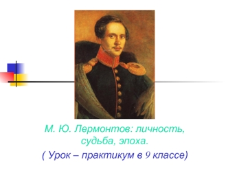 М. Ю. Лермонтов: личность, судьба, эпоха.
( Урок – практикум в 9 классе)