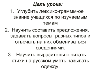 Цель урока:  
Углубить лексико-граммм-ое знание учащихся по изучаемым темам             
Научить составить предложения,задавать вопросы  разных типов и отвечать на них обмениваться сведениями.            
 Научить выразительно читать стихи на русском,умет