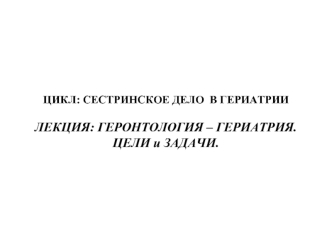 ЦИКЛ: СЕСТРИНСКОЕ ДЕЛО  В ГЕРИАТРИИЛЕКЦИЯ: ГЕРОНТОЛОГИЯ – ГЕРИАТРИЯ.
ЦЕЛИ и ЗАДАЧИ.