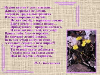 …Не рви цветов у скал высоких,Живых деревьев не ломай.Зверей не трогай быстроногихИ птиц напрасно не пугай.      Не жги костёр – изранишь землю;       Вдруг ветер: и пошёл пожар…      Прислушайся – природа внемлет,      И каждый шаг твой, как удар!Прошу т