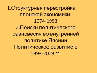 1.Структурная перестройка японской экономики.  1974-1993 2.Поиски политического равновесия во внутренней политике Японии Политическое развитие в 1993-2009 гг.