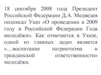 18 сентября 2008 года Президент Российской Федерации Д.А. Медведев подписал Указ О проведении в 2009 году в Российской Федерации Года молодёжи. Как отмечается в Указе, одной из главных задач является …воспитание патриотизма и гражданской ответственности м