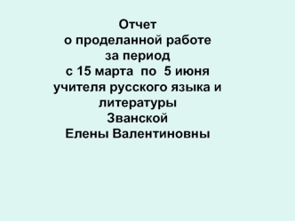 Отчет
о проделанной работе 
за период 
с 15 марта  по  5 июня
учителя русского языка и литературы
Званской 
Елены Валентиновны