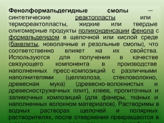 Фенолформальдегидные смолы — синтетические реактопласты или термореактопласты, жидкие или твердые олигомерные продукты поликонденсации фенола с формальдегидом в щелочной или кислой среде (бакелиты, новолачные и резольные смолы), что соответственно влияет 