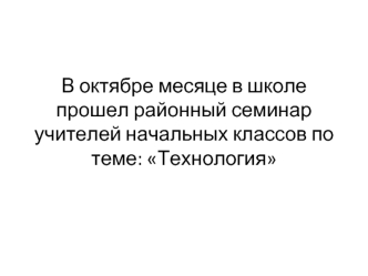 В октябре месяце в школе прошел районный семинар учителей начальных классов по теме: Технология