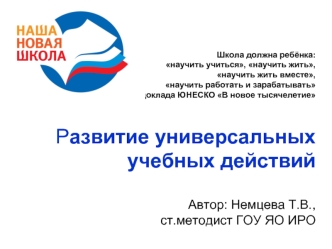 Школа должна ребёнка: научить учиться, научить жить, научить жить вместе, научить работать и зарабатывать из доклада ЮНЕСКО В новое тысячелетие Развитие универсальных учебных действий Автор: Немцева Т.В.,ст.методист ГОУ ЯО ИРО