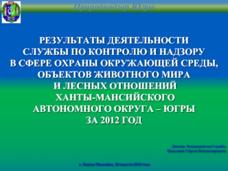 РЕЗУЛЬТАТЫ ДЕЯТЕЛЬНОСТИ
СЛУЖБЫ ПО КОНТРОЛЮ И НАДЗОРУ
В СФЕРЕ ОХРАНЫ ОКРУЖАЮЩЕЙ СРЕДЫ,
ОБЪЕКТОВ ЖИВОТНОГО МИРА
 И ЛЕСНЫХ ОТНОШЕНИЙ
 ХАНТЫ-МАНСИЙСКОГО 
АВТОНОМНОГО ОКРУГА – ЮГРЫ
ЗА 2012 ГОД




Доклад: Руководителя Службы
Пикунова Сергея Владимировича


г. 