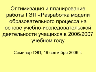 Оптимизация и планирование работы ГЭП Разработка модели образовательного процесса на основе учебно-исследовательской деятельности учащихся в 2006/2007 учебном годуСеминар ГЭП, 19 сентября 2006 г.