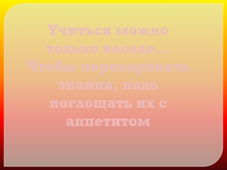 Учиться можно только весело…
Чтобы переваривать знания, надо поглощать их с аппетитом