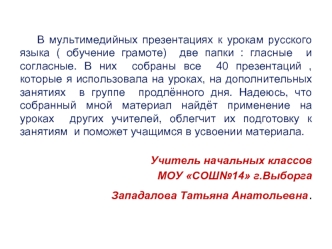 В мультимедийных презентациях к урокам русского языка ( обучение грамоте)  две папки : гласные  и  согласные. В них  собраны все  40 презентаций , которые я использовала на уроках, на дополнительных занятиях  в группе  продлённого дня. Надеюсь, что  собра