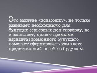 Это занятие понарошку, не только развивает необходимую для будущих серьезных дел сноровку, но и оживляет, делает зримыми варианты возможного будущего, помогает сформировать комплекс представлений о себе в будущем.