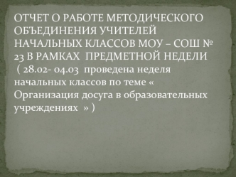 ОТЧЕТ О РАБОТЕ МЕТОДИЧЕСКОГО ОБЪЕДИНЕНИЯ УЧИТЕЛЕЙ НАЧАЛЬНЫХ КЛАССОВ МОУ – СОШ № 23 В РАМКАХ  ПРЕДМЕТНОЙ НЕДЕЛИ ( 28.02- 04.03  проведена неделя начальных классов по теме  Организация досуга в образовательных учреждениях   )