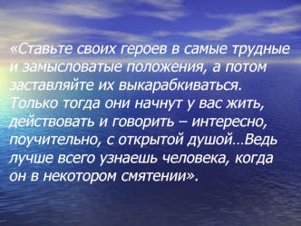 Ставьте своих героев в самые трудные и замысловатые положения, а потом заставляйте их выкарабкиваться. Только тогда они начнут у вас жить, действовать и говорить – интересно, поучительно, с открытой душой…Ведь лучше всего узнаешь человека, когда он в неко