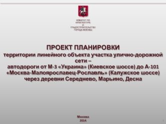 ПРОЕКТ ПЛАНИРОВКИ   территории линейного объекта участка улично-дорожной сети –автодороги от М-3 Украина (Киевское шоссе) до А-101 Москва-Малоярославец-Рославль (Калужское шоссе) через деревни Середнево, Марьино, Десна