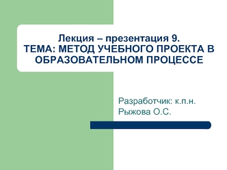 Лекция – презентация 9.ТЕМА: МЕТОД УЧЕБНОГО ПРОЕКТА В ОБРАЗОВАТЕЛЬНОМ ПРОЦЕССЕ