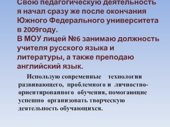 Свою педагогическую деятельность я начал сразу же после окончания Южного Федерального университета в 2009году.В МОУ лицей №6 занимаю должность учителя русского языка и литературы, а также преподаю английский язык.