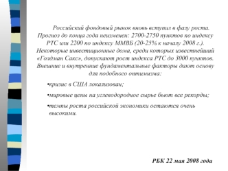 Российский фондовый рынок вновь вступил в фазу роста. Прогноз до конца года неизменен: 2700-2750 пунктов по индексу РТС или 2200 по индексу ММВБ (20-25% к началу 2008 г.). Некоторые инвестиционные дома, среди которых известнейший Голдман Сакс, допускают р