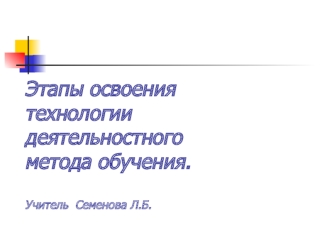 Этапы освоения технологии деятельностного метода обучения.                                                                  Учитель  Семенова Л.Б.