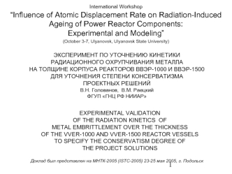 ЭКСПЕРИМЕНТ ПО УТОЧНЕНИЮ КИНЕТИКИ 
РАДИАЦИОННОГО ОХРУПЧИВАНИЯ МЕТАЛЛА 
НА ТОЛЩИНЕ КОРПУСА РЕАКТОРОВ ВВЭР-1000 И ВВЭР-1500
ДЛЯ УТОЧНЕНИЯ СТЕПЕНИ КОНСЕРВАТИЗМА 
ПРОЕКТНЫХ РЕШЕНИЙ 
В.Н. Голованов,  В.М. Раецкий
ФГУП ГНЦ РФ НИИАР