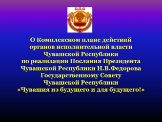 О Комплексном плане действий 
органов исполнительной власти 
Чувашской Республики 
по реализации Послания Президента 
Чувашской Республики Н.В.Федорова Государственному Совету 
Чувашской Республики 
Чувашия из будущего и для будущего!