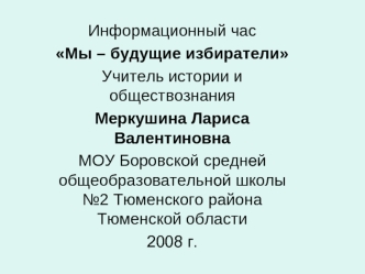 Информационный час       
Мы – будущие избиратели
Учитель истории и обществознания
Меркушина Лариса Валентиновна
МОУ Боровской средней общеобразовательной школы №2 Тюменского района Тюменской области
2008 г.