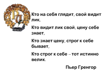 Кто на себя глядит, свой видит лик, 
Кто видит лик свой, цену себе знает,
Кто знает цену, строг к себе бывает,
Кто строг к себе – тот истинно велик.
                                  Пьер Гренгор