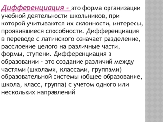 Дифференциация - это форма организации учебной деятельности школьников, при которой учитываются их склонности, интересы, проявившиеся способности. Дифференциация в переводе с латинского означает разделение, расслоение целого на различные части, формы, сту