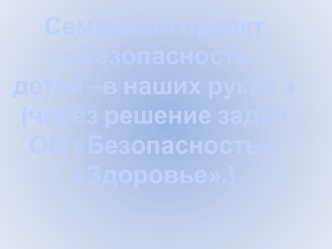 Семейный проект
 Безопасность
детей –в наших руках 
(через решение задач 
ОО Безопасность, Здоровье.)