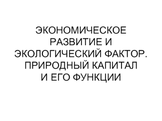 ЭКОНОМИЧЕСКОЕ РАЗВИТИЕ И ЭКОЛОГИЧЕСКИЙ ФАКТОР.ПРИРОДНЫЙ КАПИТАЛ И ЕГО ФУНКЦИИ