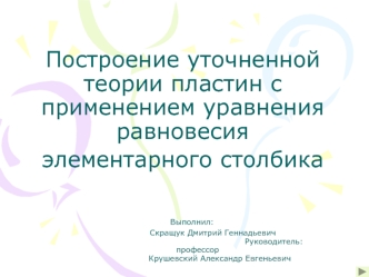 Построение уточненной теории пластин с применением уравнения равновесия элементарного столбика 	Выполнил:			               Скращук Дмитрий Геннадьевич											      Руководитель:	    профессор				Крушевский Александр Евгеньевич