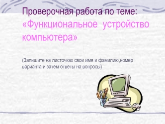 Проверочная работа по теме:
Функциональное  устройство 
компьютера

(Запишите на листочках свои имя и фамилию,номер варианта и затем ответы на вопросы)