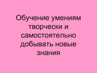 Обучение умениям творчески и самостоятельно добывать новые знания