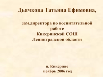 Дьячкова Татьяна Ефимовна,

зам.директора по воспитательной работе
Кикеринской СОШ
Ленинградской области




п. Кикерино
 ноябрь 2006 год